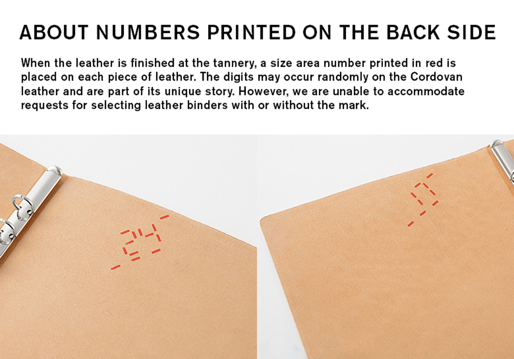 About Numbers Printed on the back side
When the leather is finished at the tannery, a size area number printed in red is placed on each piece of leather. The digits may occur randomly on the Cordovan leather and are part of its unique story. However, we are unable to accommodate requests for selecting leather binders with or without the mark.